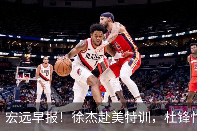 宏远早报！徐杰赴美特训，杜锋忙于活动，虎头展现天赋！