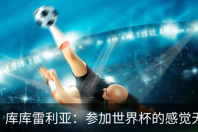 库库雷利亚：参加世界杯的感觉无与伦比，在决赛进球犹如梦想成真