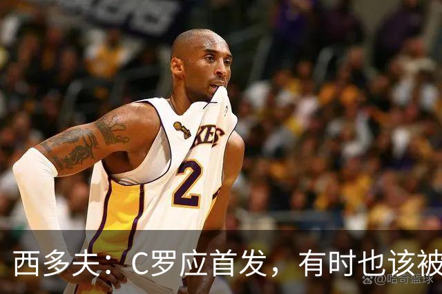 西多夫：C罗应首发，有时也该被换下，但他不该执着于证明自己了